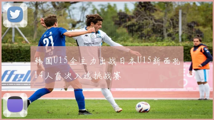 韩国U15全主力出战日本U15新面孔14人首次入选挑战赛