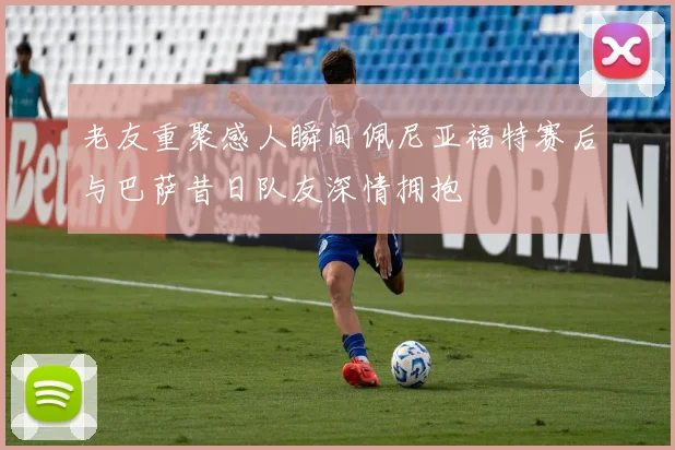 老友重聚感人瞬间佩尼亚福特赛后与巴萨昔日队友深情拥抱