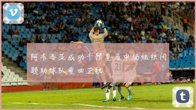 阿韦洛亚成功干预皇马中场组织问题助球队重回正轨
