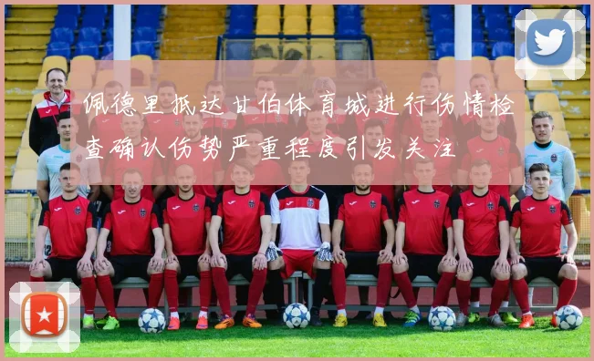 佩德里抵达甘伯体育城进行伤情检查确认伤势严重程度引发关注