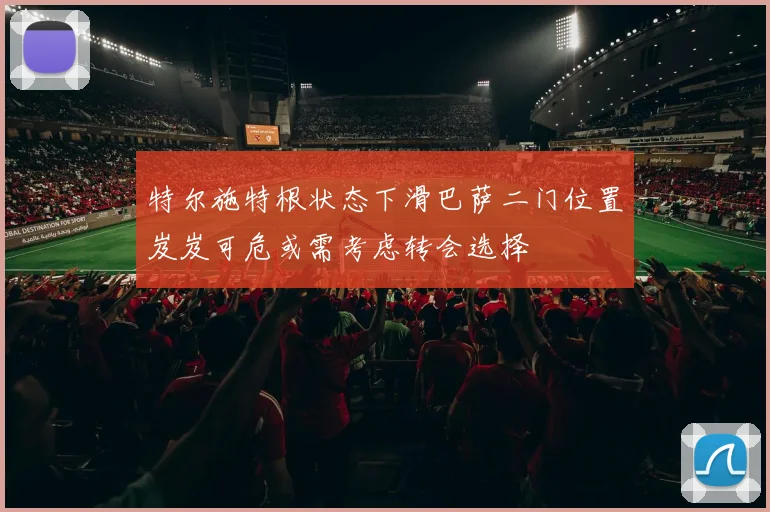 特尔施特根状态下滑巴萨二门位置岌岌可危或需考虑转会选择