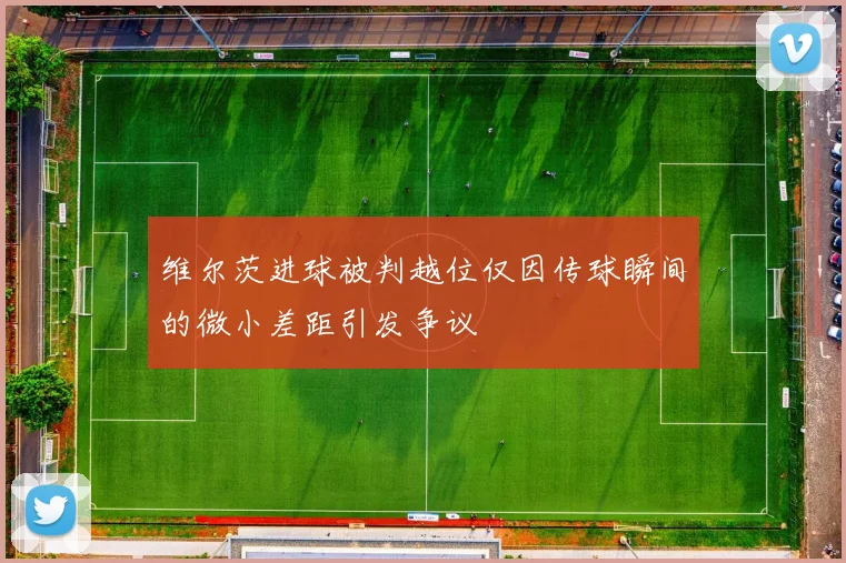 维尔茨进球被判越位仅因传球瞬间的微小差距引发争议