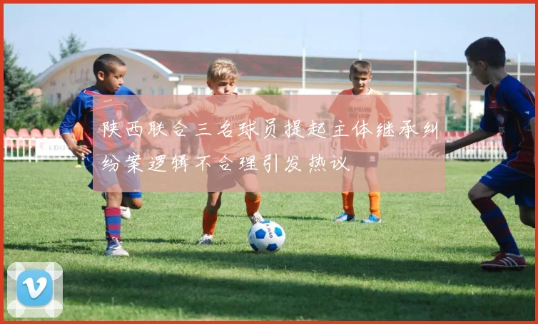 陕西联合三名球员提起主体继承纠纷案逻辑不合理引发热议