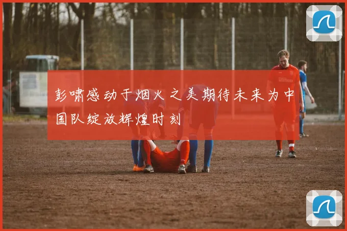 彭啸感动于烟火之美期待未来为中国队绽放辉煌时刻