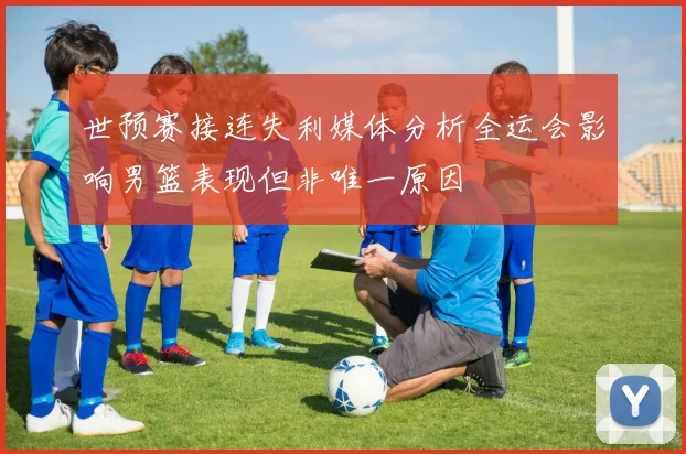 世预赛接连失利媒体分析全运会影响男篮表现但非唯一原因