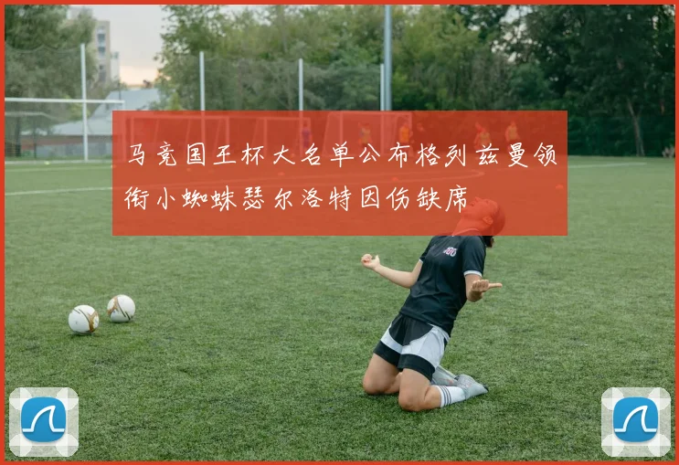 马竞国王杯大名单公布格列兹曼领衔小蜘蛛瑟尔洛特因伤缺席
