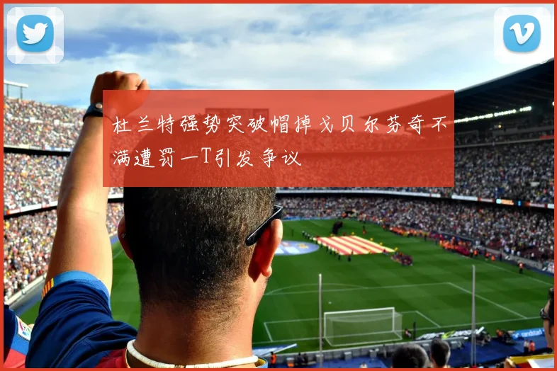 杜兰特强势突破帽掉戈贝尔芬奇不满遭罚一T引发争议