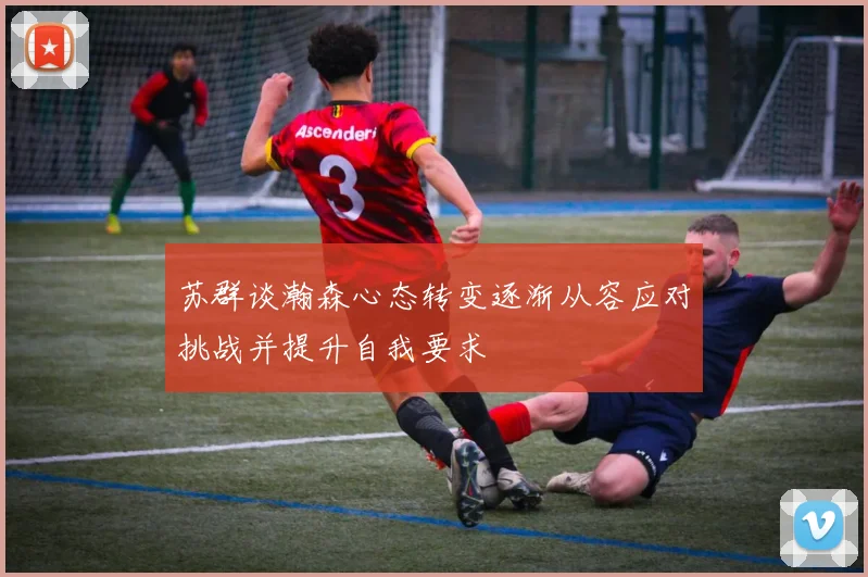 苏群谈瀚森心态转变逐渐从容应对挑战并提升自我要求
