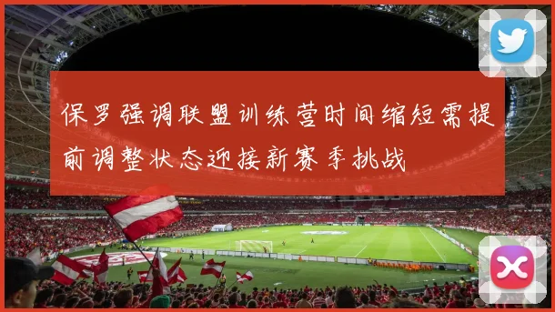 保罗强调联盟训练营时间缩短需提前调整状态迎接新赛季挑战