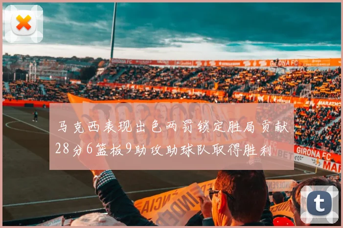 马克西表现出色两罚锁定胜局贡献28分6篮板9助攻助球队取得胜利