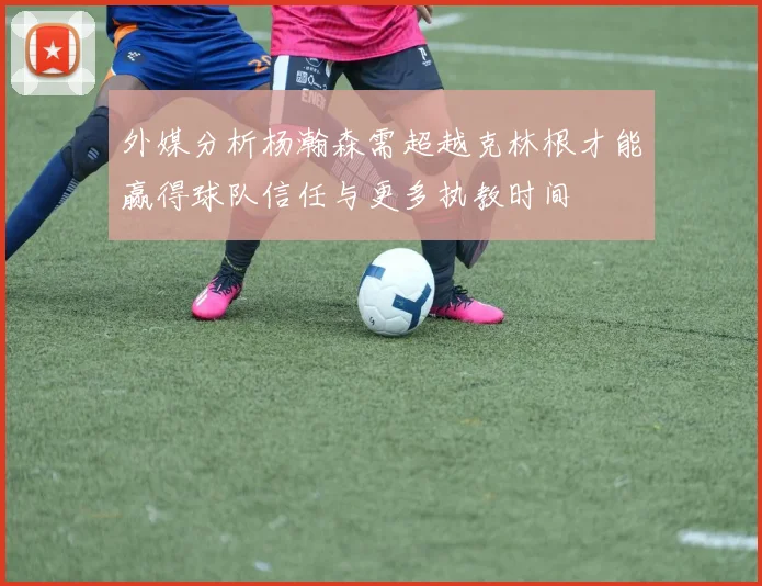 外媒分析杨瀚森需超越克林根才能赢得球队信任与更多执教时间