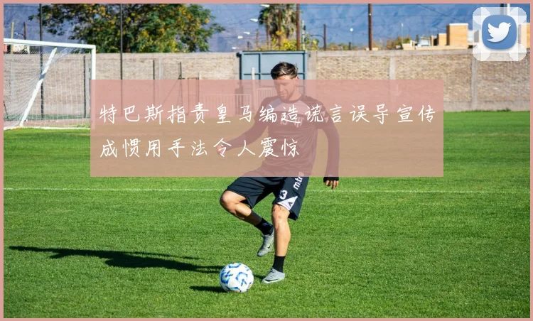 特巴斯指责皇马编造谎言误导宣传成惯用手法令人震惊