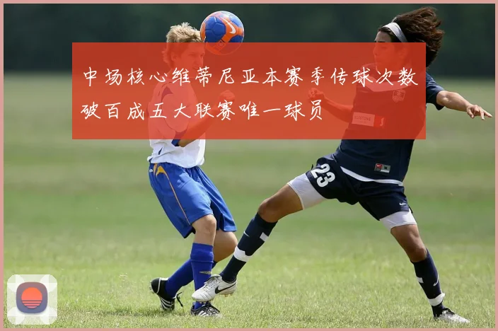 中场核心维蒂尼亚本赛季传球次数破百成五大联赛唯一球员