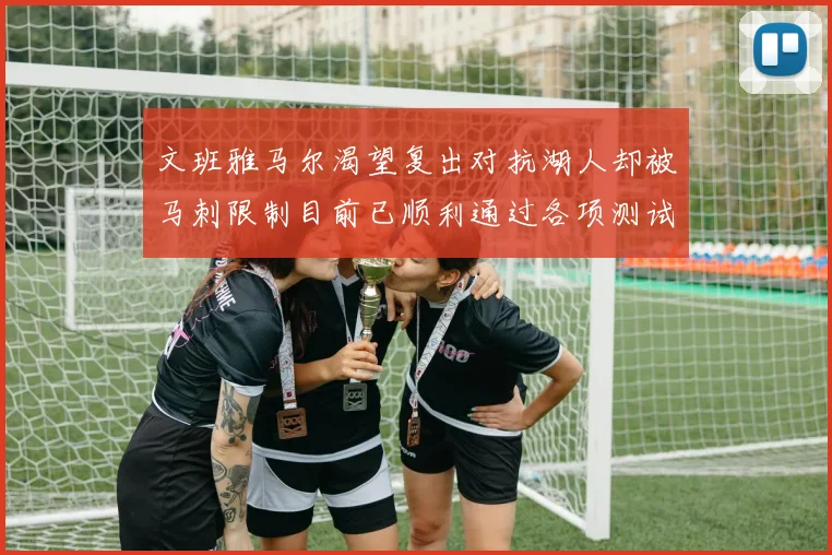 文班雅马尔渴望复出对抗湖人却被马刺限制目前已顺利通过各项测试