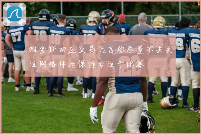 维金斯回应交易流言称尽量不去关注网络评论保持专注于比赛