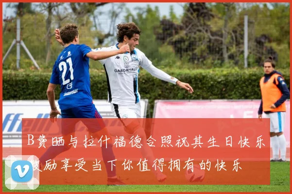 B费晒与拉什福德合照祝其生日快乐鼓励享受当下你值得拥有的快乐