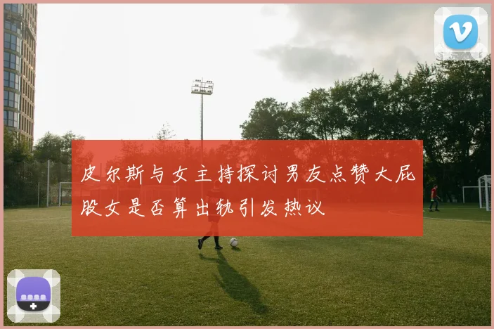 皮尔斯与女主持探讨男友点赞大屁股女是否算出轨引发热议
