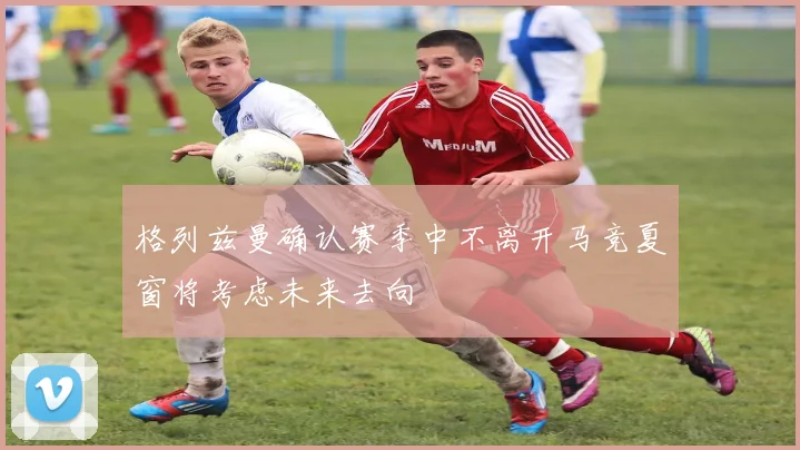 格列兹曼确认赛季中不离开马竞夏窗将考虑未来去向